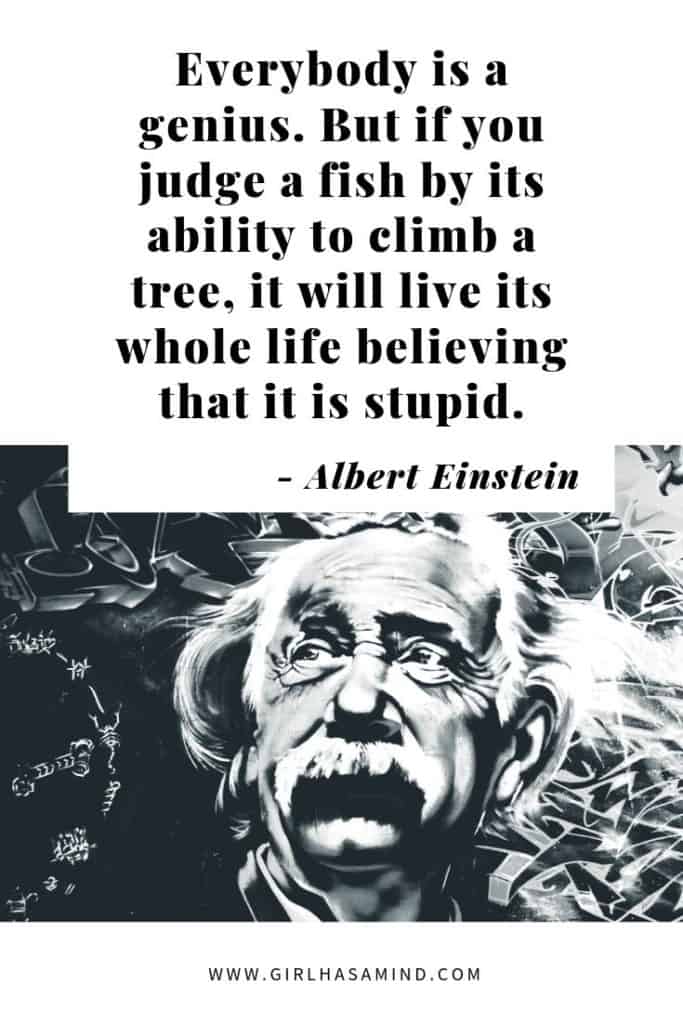 Everybody is a genius. But if you judge a fish by its ability to climb a tree, it will live its whole life believing it is stupid - Albert Einstein | Powerful Inspirational Quotes | girlhasamind.com | #quotes #quotestoliveby #quotesoftheday #quotesinspirational #powerfulquotes #motivationalquotes #alberteinstein #girlhasamind