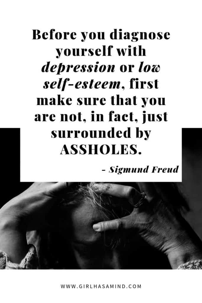 Before you diagnose yourself with depression of low self-esteem, first make sure you are not, in fact, just surrounded by assholes - Sigmund Freud | Powerful Inspirational Quotes | girlhasamind.com | #quotes #quotestoliveby #quotesoftheday #quotesinspirational #powerfulquotes #motivationalquotes #sigmundfreud #quotesbyfreud #freud #girlhasamind