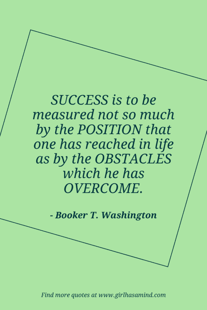 Success is to be measured not so much by the position that one has reached in life as by the obstacles which he has overcome. - Booker T. Washington | The world’s biggest list of quotes from famous people about confidence and success that will help motivate and inspire you | girlhasamind.com | #quotes #confidencequotes #quotesaboutconfidence #successquotes #qoutesaboutsuccess #confidence #success #confidenceandsuccess #girlhasamind