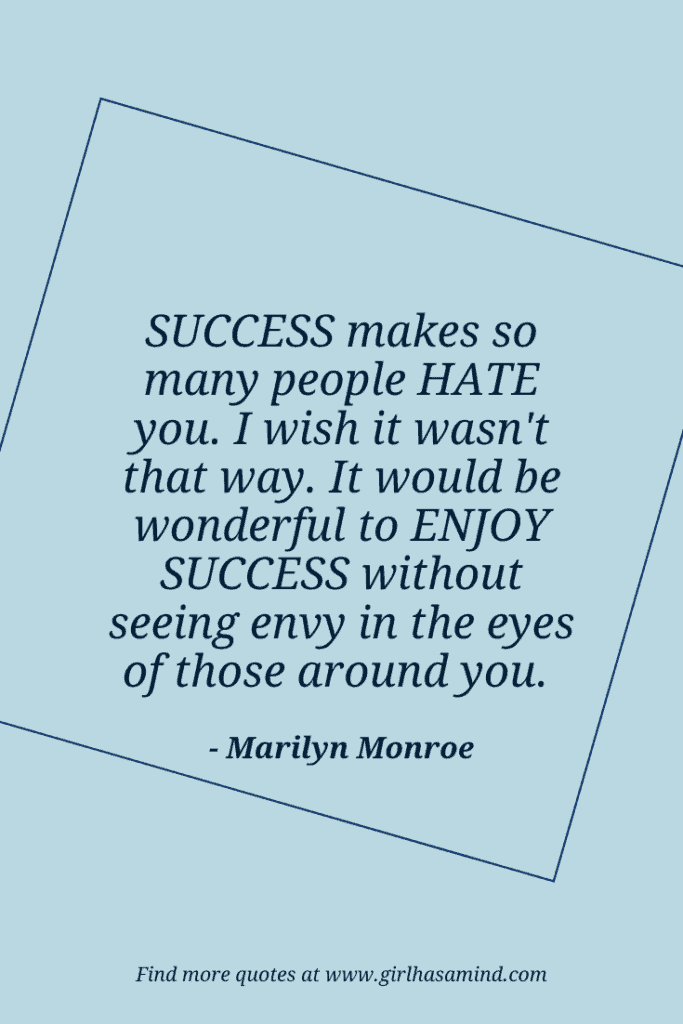 Success makes so many people hate you. I wish it wasn't that way. It would be wonderful to enjoy success without seeing envy in the eyes of those around you. - Marilyn Monroe | The world’s biggest list of quotes from famous people about confidence and success that will help motivate and inspire you | girlhasamind.com | #quotes #confidencequotes #quotesaboutconfidence #successquotes #qoutesaboutsuccess #confidence #success #confidenceandsuccess #girlhasamind